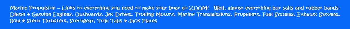 Marine Propulsion - Links to everything you need to make your boat go ZOOM!   Well, almost everything but sails and rubber bands.  Diesel & Gasoine Engines, Outboards, Jet Drives, Trolling Motors, Marine Transmissions, Propellors, Fuel Systems, Exhaust Systems, Bow & Stern Thrusters, Sterngear, Trim Tabs & Jack Plates
