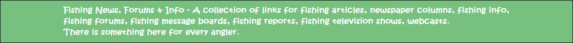 Fishing News, Forums & Info - A collection of links for fishing articles, newspaper columns, fishing info, fishing forums, fishing message boards, fishing reports, fishing television shows, webcasts.   There is something here for every angler regardless of your interests.